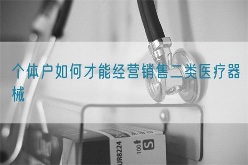 個(gè)體戶(hù)如何才能經(jīng)營(yíng)銷(xiāo)售二類(lèi)醫(yī)療器械(圖1)