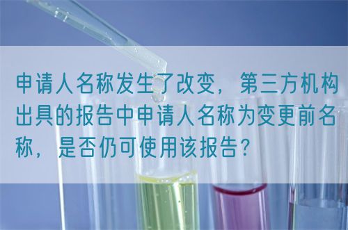 申請人名稱發(fā)生了改變，第三方機構(gòu)出具的報告中申請人名稱為變更前名稱，是否仍可使用該報告？(圖1)