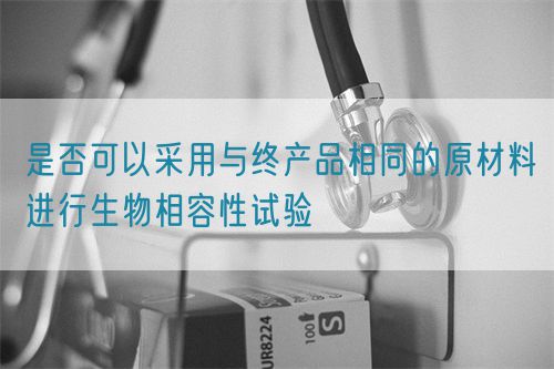 是否可以采用與終產(chǎn)品相同的原材料進(jìn)行生物相容性試驗(圖1)