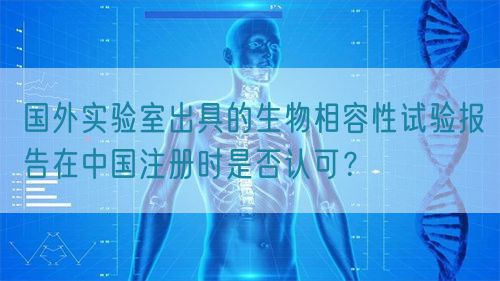 國外實(shí)驗(yàn)室出具的生物相容性試驗(yàn)報(bào)告在中國注冊時(shí)是否認(rèn)可？(圖1)
