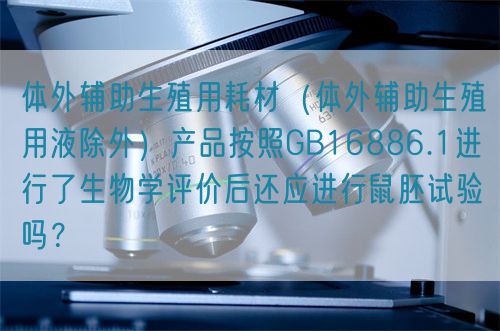 體外輔助生殖用耗材（體外輔助生殖用液除外）產(chǎn)品按照GB16886.1進(jìn)行了生物學(xué)評(píng)價(jià)后還應(yīng)進(jìn)行鼠胚試驗(yàn)嗎？(圖1)