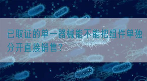 已取證的單一器械能不能把組件單獨(dú)分開直接銷售？(圖1)