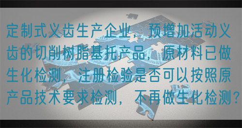 定制式義齒生產(chǎn)企業(yè)，預(yù)增加活動義齒的切削樹脂基托產(chǎn)品，原材料已做生化檢測，注冊檢驗是否可以按照原產(chǎn)品技術(shù)要求檢測，不再做生化檢測？(圖1)