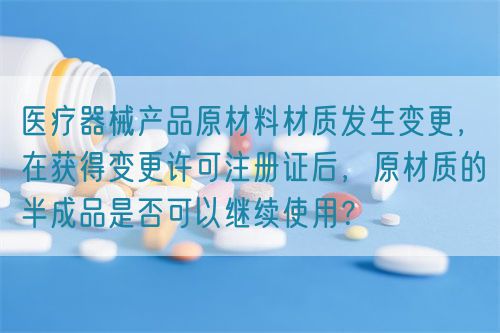 醫(yī)療器械產(chǎn)品原材料材質(zhì)發(fā)生變更，在獲得變更許可注冊(cè)證后，原材質(zhì)的半成品是否可以繼續(xù)使用？(圖1)