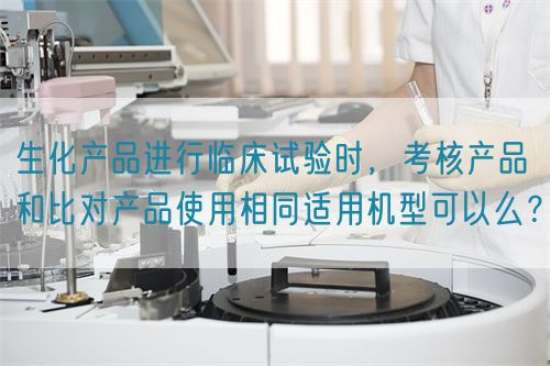 生化產(chǎn)品進(jìn)行臨床試驗(yàn)時(shí)，考核產(chǎn)品和比對(duì)產(chǎn)品使用相同適用機(jī)型可以么？(圖1)