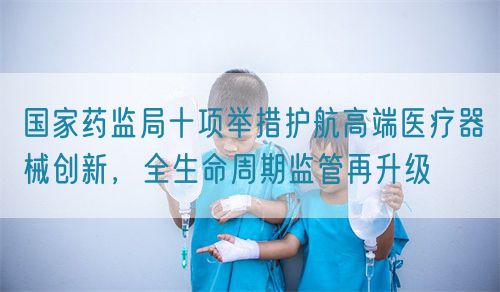 國家藥監(jiān)局十項舉措護航高端醫(yī)療器械創(chuàng)新，全生命周期監(jiān)管再升級(圖1)